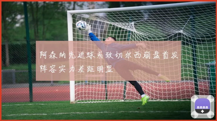 阿森纳先进球或致切尔西崩盘首发阵容实力差距明显