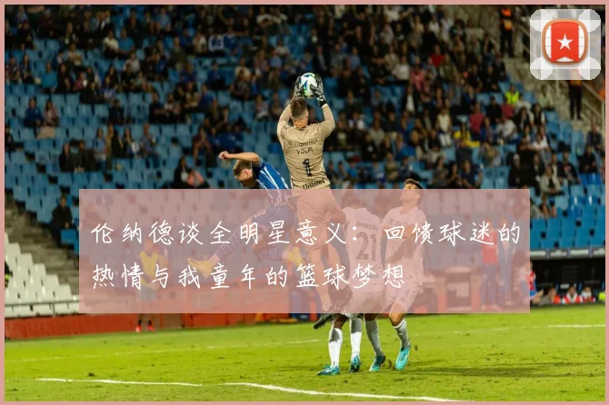 伦纳德谈全明星意义：回馈球迷的热情与我童年的篮球梦想