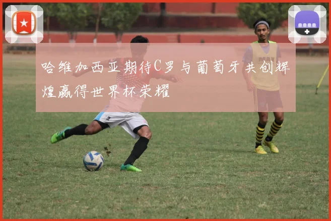 哈维加西亚期待C罗与葡萄牙共创辉煌赢得世界杯荣耀
