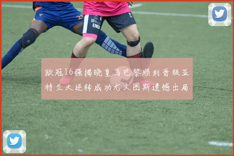 欧冠16强揭晓皇马巴黎顺利晋级亚特兰大逆转成功尤文图斯遗憾出局