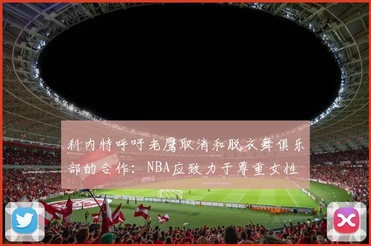 科内特呼吁老鹰取消和脱衣舞俱乐部的合作：NBA应致力于尊重女性