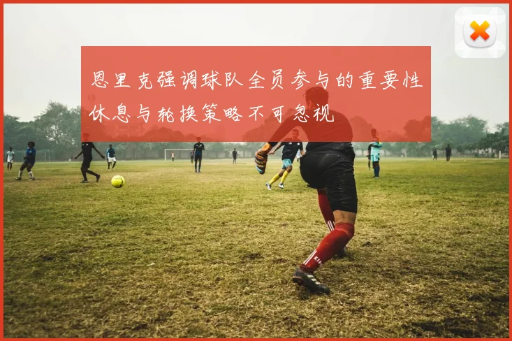 恩里克强调球队全员参与的重要性休息与轮换策略不可忽视