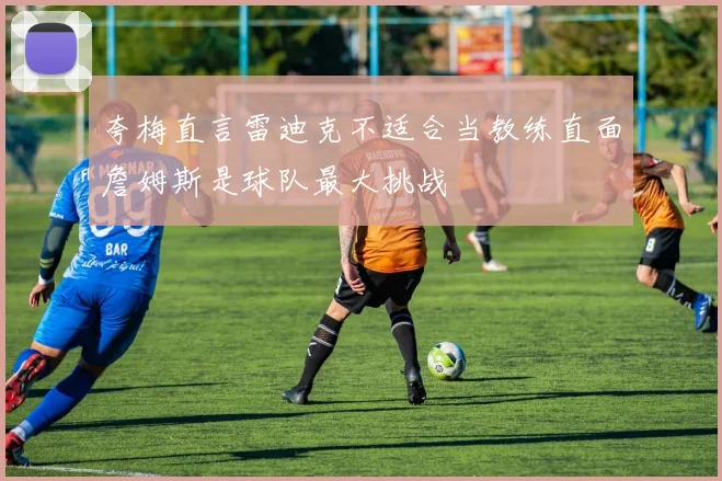 夸梅直言雷迪克不适合当教练直面詹姆斯是球队最大挑战