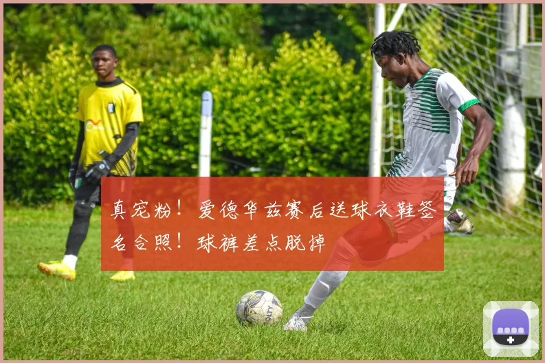 真宠粉！爱德华兹赛后送球衣鞋签名合照！球裤差点脱掉