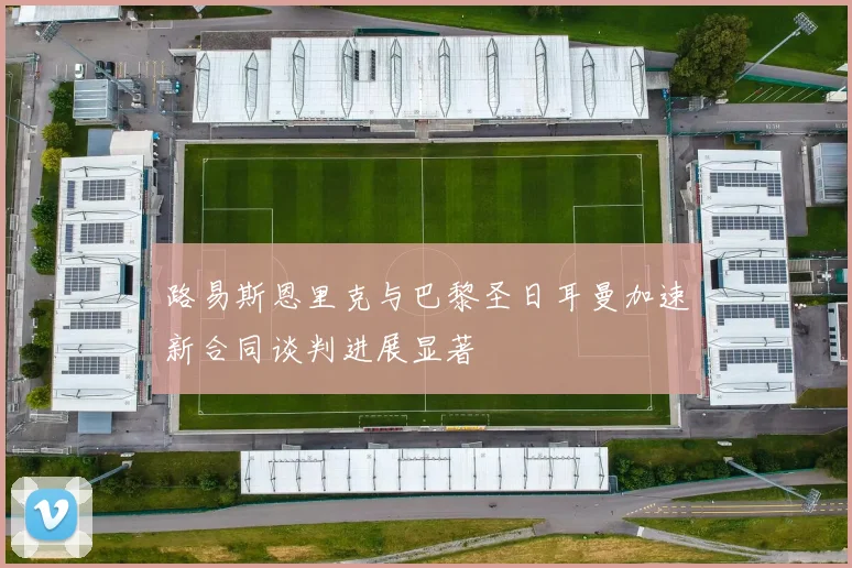路易斯恩里克与巴黎圣日耳曼加速新合同谈判进展显著