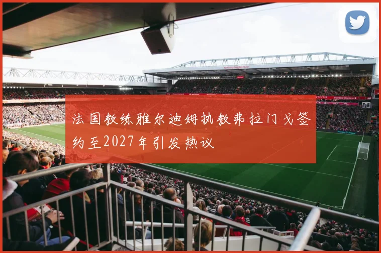 法国教练雅尔迪姆执教弗拉门戈签约至2027年引发热议