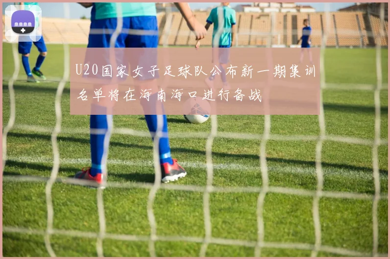 U20国家女子足球队公布新一期集训名单将在海南海口进行备战