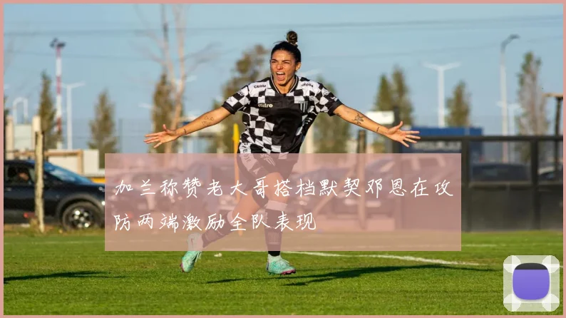 加兰称赞老大哥搭档默契邓恩在攻防两端激励全队表现