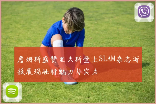 詹姆斯盛赞里夫斯登上SLAM杂志海报展现独特魅力与实力