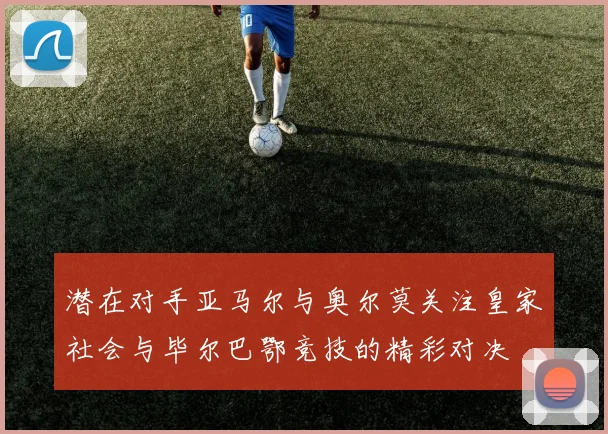 潜在对手亚马尔与奥尔莫关注皇家社会与毕尔巴鄂竞技的精彩对决