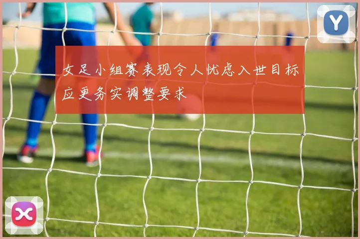 女足小组赛表现令人忧虑入世目标应更务实调整要求