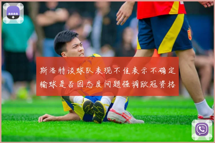 斯洛特谈球队表现不佳表示不确定输球是否因态度问题强调欧冠资格的重要性