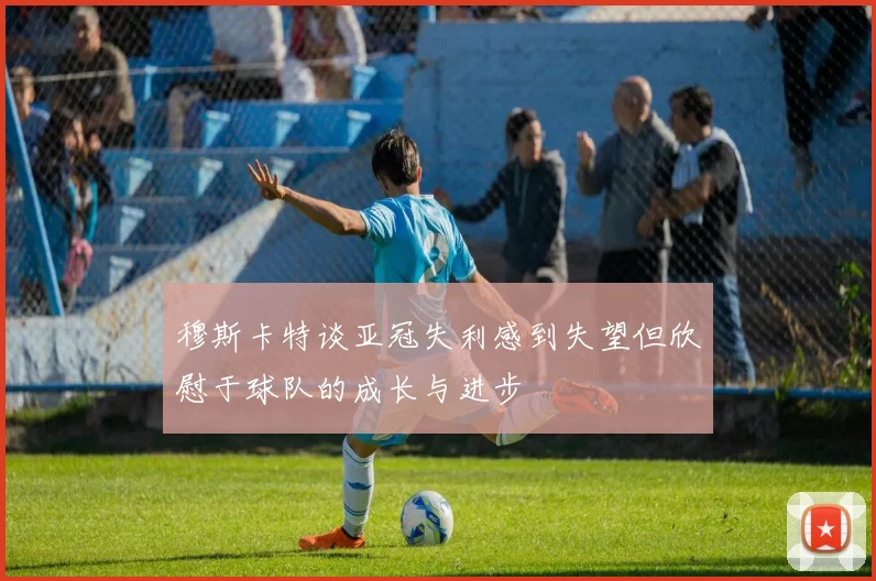 穆斯卡特谈亚冠失利感到失望但欣慰于球队的成长与进步