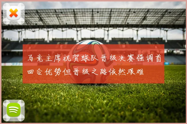 马竞主席祝贺球队晋级决赛强调首回合优势但晋级之路依然艰难