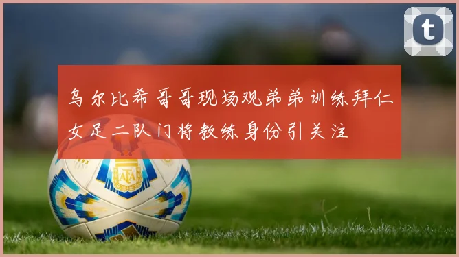 乌尔比希哥哥现场观弟弟训练拜仁女足二队门将教练身份引关注