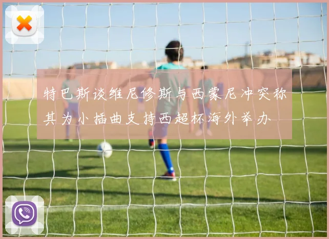 特巴斯谈维尼修斯与西蒙尼冲突称其为小插曲支持西超杯海外举办