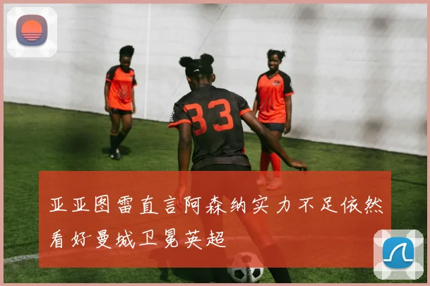 亚亚图雷直言阿森纳实力不足依然看好曼城卫冕英超