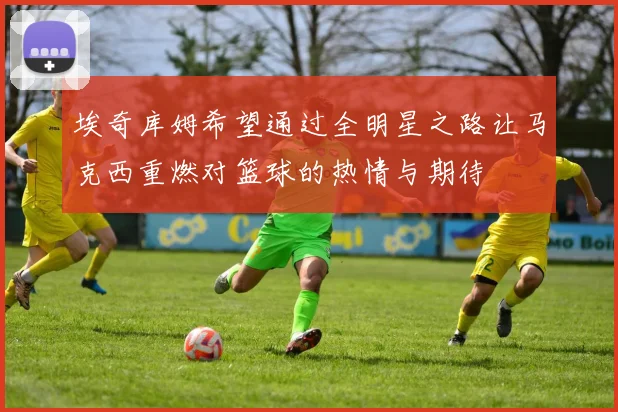 埃奇库姆希望通过全明星之路让马克西重燃对篮球的热情与期待