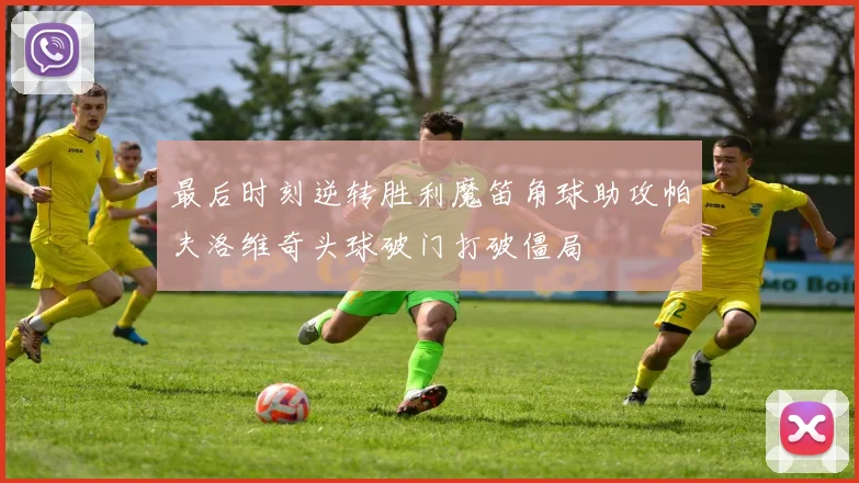 最后时刻逆转胜利魔笛角球助攻帕夫洛维奇头球破门打破僵局