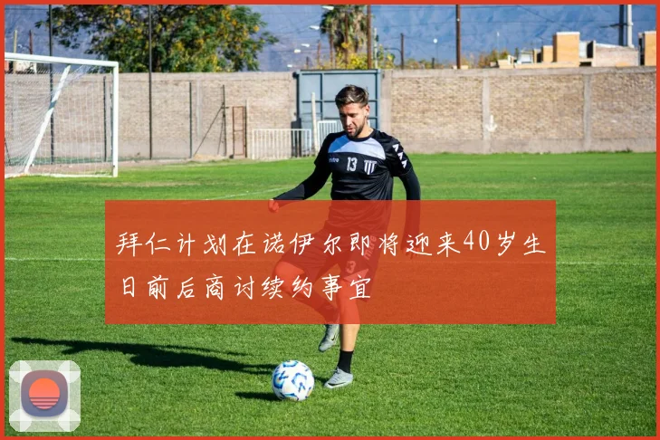 拜仁计划在诺伊尔即将迎来40岁生日前后商讨续约事宜
