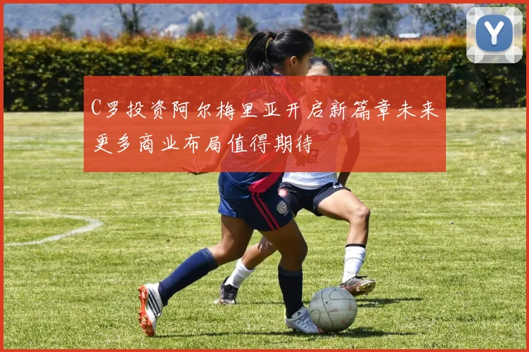 C罗投资阿尔梅里亚开启新篇章未来更多商业布局值得期待